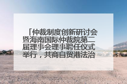 仲裁制度创新研讨会暨海南国际仲裁院第二届理事会理事聘任仪式举行，共商自贸港法治建设新路径